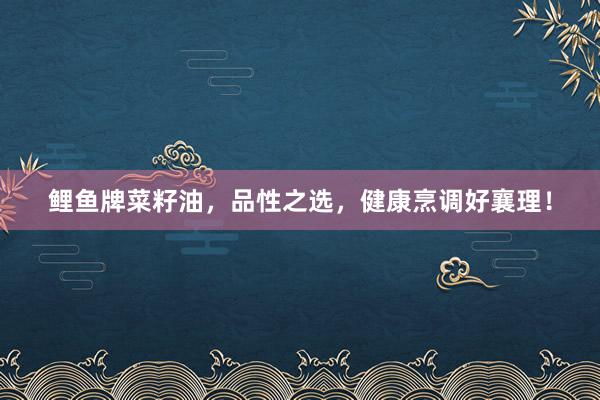 鲤鱼牌菜籽油，品性之选，健康烹调好襄理！