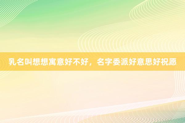 乳名叫想想寓意好不好，名字委派好意思好祝愿